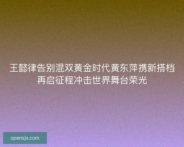 王懿律告别混双黄金时代黄东萍携新搭档再启征程冲击世界舞台荣光