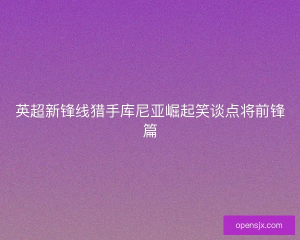 英超新锋线猎手库尼亚崛起笑谈点将前锋篇