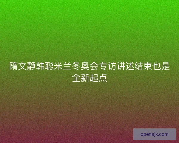 隋文静韩聪米兰冬奥会专访讲述结束也是全新起点